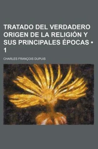 Cover of Tratado del Verdadero Origen de La Religion y Sus Principales Epocas (1); En Que Se Impugna La Obra de Dupuis Titulada, Origen de Todos Los Cultos