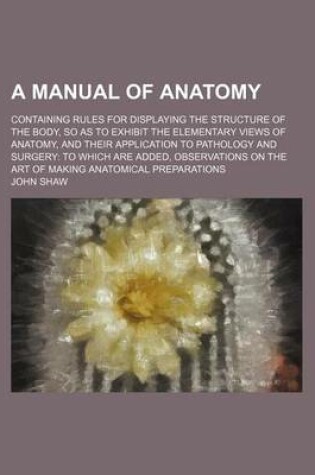 Cover of A Manual of Anatomy; Containing Rules for Displaying the Structure of the Body, So as to Exhibit the Elementary Views of Anatomy, and Their Application to Pathology and Surgery to Which Are Added, Observations on the Art of Making Anatomical Preparations