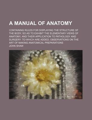 Book cover for A Manual of Anatomy; Containing Rules for Displaying the Structure of the Body, So as to Exhibit the Elementary Views of Anatomy, and Their Application to Pathology and Surgery to Which Are Added, Observations on the Art of Making Anatomical Preparations