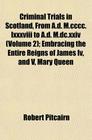 Cover of Criminal Trials in Scotland, from A.D. M.CCCC.LXXXVIII to A.D. M.DC.XXIV (Volume 2); Embracing the Entire Reigns of James IV, and V, Mary Queen