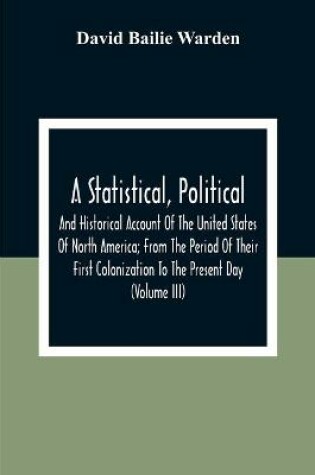 Cover of A Statistical, Political, And Historical Account Of The United States Of North America; From The Period Of Their First Colonization To The Present Day (Volume Iii)