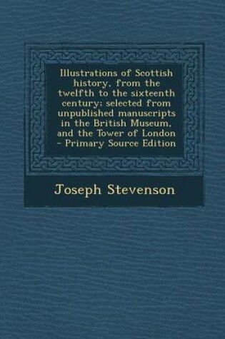 Cover of Illustrations of Scottish History, from the Twelfth to the Sixteenth Century; Selected from Unpublished Manuscripts in the British Museum, and the Tower of London - Primary Source Edition