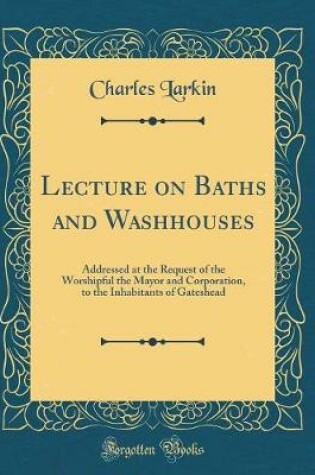 Cover of Lecture on Baths and Washhouses: Addressed at the Request of the Worshipful the Mayor and Corporation, to the Inhabitants of Gateshead (Classic Reprint)