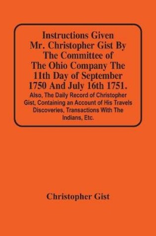 Cover of Instructions Given Mr. Christopher Gist By The Committee Of The Ohio Company The 11Th Day Of September 1750 And July 16Th 1751. Also, The Daily Record Of Christopher Gist, Containing An Account Of His Travels Discoveries, Transactions With The Indians, Etc