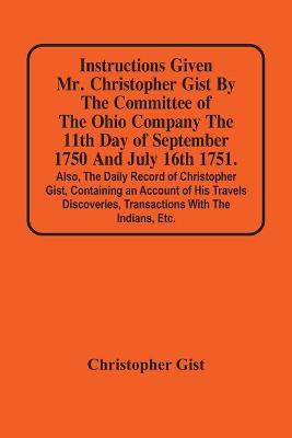 Book cover for Instructions Given Mr. Christopher Gist By The Committee Of The Ohio Company The 11Th Day Of September 1750 And July 16Th 1751. Also, The Daily Record Of Christopher Gist, Containing An Account Of His Travels Discoveries, Transactions With The Indians, Etc