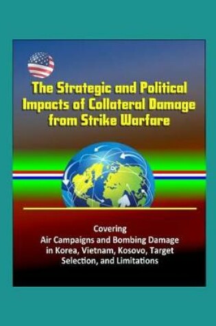 Cover of The Strategic and Political Impacts of Collateral Damage from Strike Warfare - Covering Air Campaigns and Bombing Damage in Korea, Vietnam, Kosovo, Target Selection, and Limitations