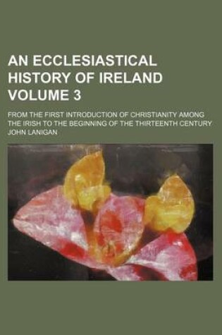 Cover of An Ecclesiastical History of Ireland; From the First Introduction of Christianity Among the Irish to the Beginning of the Thirteenth Century Volume 3