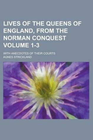 Cover of Lives of the Queens of England, from the Norman Conquest; With Anecdotes of Their Courts Volume 1-3