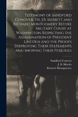 Book cover for Testimony of Sandford Conover, Dr. J.B. Merritt and Richard Montgomery Before Military Court at Washington Respecting the Assassination of President Lincoln and the Proofs Disproving Their Statements and Showing Their Perjuries [microform]