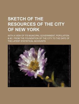 Book cover for Sketch of the Resources of the City of New York; With a View of Its Municipal Government, Population & &C. from the Foundation of the City to the Date of the Latest Statistical Accounts