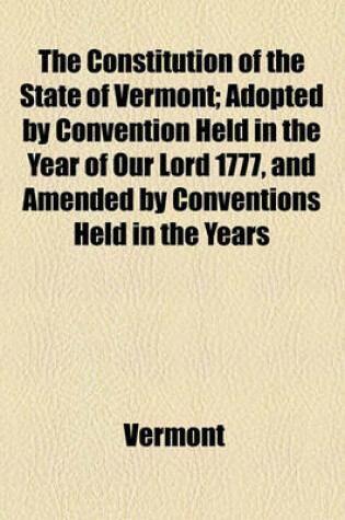 Cover of The Constitution of the State of Vermont; Adopted by Convention Held in the Year of Our Lord 1777, and Amended by Conventions Held in the Years