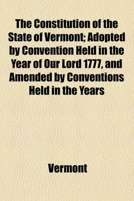 Book cover for The Constitution of the State of Vermont; Adopted by Convention Held in the Year of Our Lord 1777, and Amended by Conventions Held in the Years