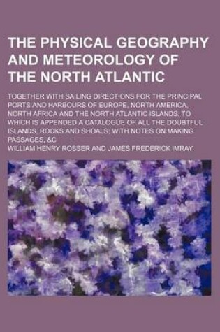 Cover of The Physical Geography and Meteorology of the North Atlantic; Together with Sailing Directions for the Principal Ports and Harbours of Europe, North America, North Africa and the North Atlantic Islands to Which Is Appended a Catalogue of All the Doubtful