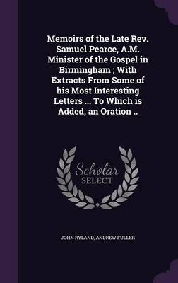 Book cover for Memoirs of the Late REV. Samuel Pearce, A.M. Minister of the Gospel in Birmingham; With Extracts from Some of His Most Interesting Letters ... to Which Is Added, an Oration ..