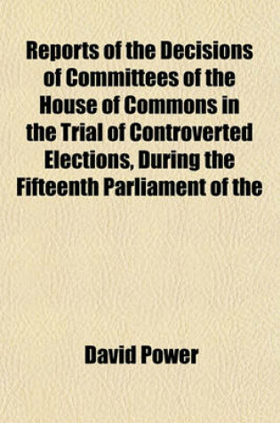 Cover of Reports of the Decisions of Committees of the House of Commons in the Trial of Controverted Elections, During the Fifteenth Parliament of the