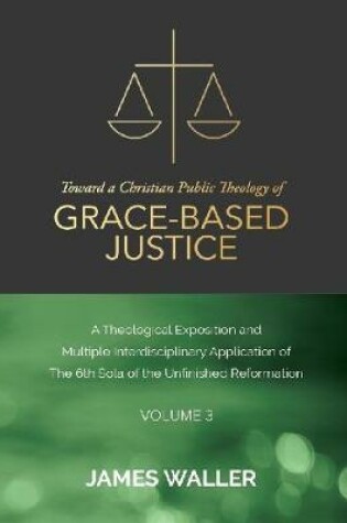 Cover of Toward a Christian Public Theology of Grace-based Justice - A Theological Exposition and Multiple Interdisciplinary Application of the 6th Sola of the Unfinished Reformation - Volume 3