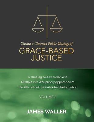 Book cover for Toward a Christian Public Theology of Grace-based Justice - A Theological Exposition and Multiple Interdisciplinary Application of the 6th Sola of the Unfinished Reformation - Volume 3