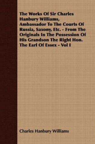 Cover of The Works Of Sir Charles Hanbury Williams, Ambassador To The Courts Of Russia, Saxony, Etc. - From The Originals In The Possession Of His Grandson The Right Hon. The Earl Of Essex - Vol I