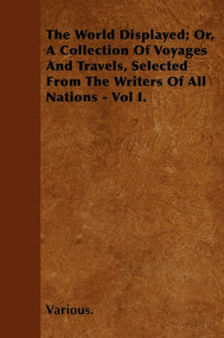 Cover of The World Displayed; Or, A Collection Of Voyages And Travels, Selected From The Writers Of All Nations - Vol I.