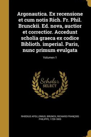 Cover of Argonautica. Ex Recensione Et Cum Notis Rich. Fr. Phil. Brunckii. Ed. Nova, Auctior Et Correctior. Accedunt Scholia Graeca Ex Codice Biblioth. Imperial. Paris, Nunc Primum Evulgata; Volumen 1