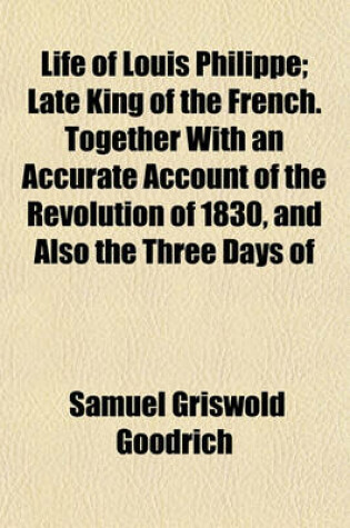 Cover of Life of Louis Philippe; Late King of the French. Together with an Accurate Account of the Revolution of 1830, and Also the Three Days of February, 1848, in a Letter from Paris, by Hon. S. G. Goodrich, an Eye-Witness of the Principal Scenes Described. Embel