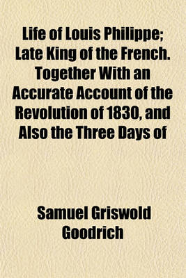 Book cover for Life of Louis Philippe; Late King of the French. Together with an Accurate Account of the Revolution of 1830, and Also the Three Days of February, 1848, in a Letter from Paris, by Hon. S. G. Goodrich, an Eye-Witness of the Principal Scenes Described. Embel