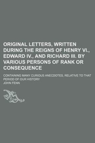 Cover of Original Letters, Written During the Reigns of Henry VI., Edward IV., and Richard III. by Various Persons of Rank or Consequence; Containing Many Curious Anecdotes, Relative to That Period of Our History