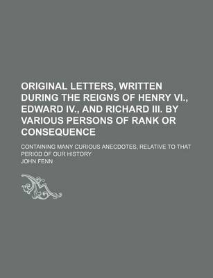 Book cover for Original Letters, Written During the Reigns of Henry VI., Edward IV., and Richard III. by Various Persons of Rank or Consequence; Containing Many Curious Anecdotes, Relative to That Period of Our History