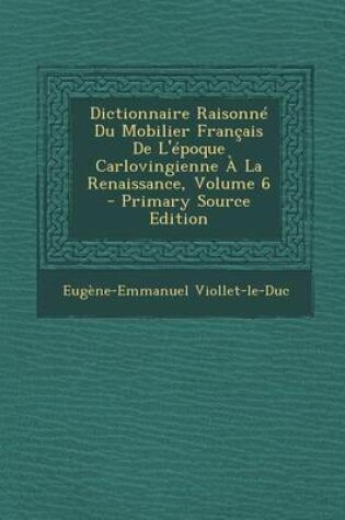 Cover of Dictionnaire Raisonne Du Mobilier Francais de L'Epoque Carlovingienne a la Renaissance, Volume 6