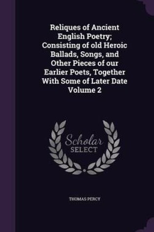 Cover of Reliques of Ancient English Poetry; Consisting of Old Heroic Ballads, Songs, and Other Pieces of Our Earlier Poets, Together with Some of Later Date Volume 2