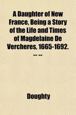 Cover of A Daughter of New France, Being a Story of the Life and Times of Magdelaine de Vercheres, 1665-1692. -- --