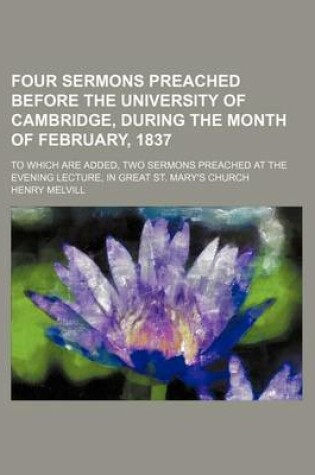 Cover of Four Sermons Preached Before the University of Cambridge, During the Month of February, 1837; To Which Are Added, Two Sermons Preached at the Evening Lecture, in Great St. Mary's Church