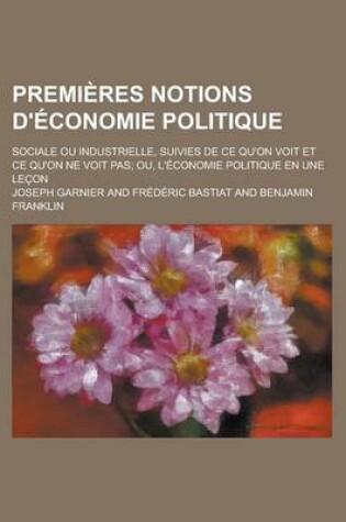 Cover of Premieres Notions D'Economie Politique; Sociale Ou Industrielle, Suivies de Ce Qu'on Voit Et Ce Qu'on Ne Voit Pas; Ou, L'Economie Politique En Une Lec