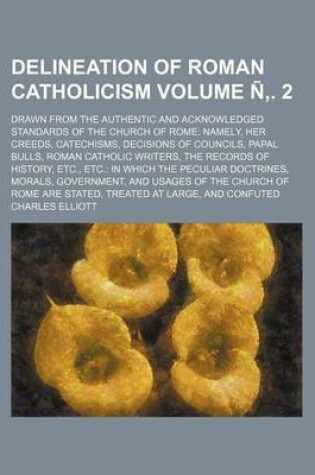 Cover of Delineation of Roman Catholicism Volume N . 2; Drawn from the Authentic and Acknowledged Standards of the Church of Rome Namely, Her Creeds, Catechisms, Decisions of Councils, Papal Bulls, Roman Catholic Writers, the Records of History, Etc., Etc. in Which