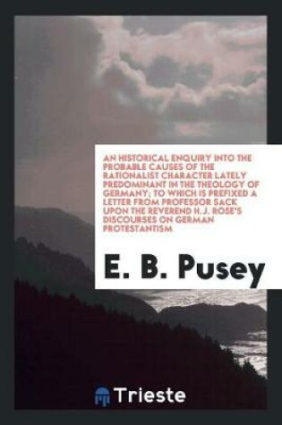 Cover of An Historical Enquiry Into the Probable Causes of the Rationalist Character Lately Predominant in the Theology of Germany; To Which Is Prefixed a Letter from Professor Sack Upon the Reverend H.J. Rose's Discourses on German Protestantism