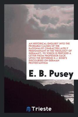 Book cover for An Historical Enquiry Into the Probable Causes of the Rationalist Character Lately Predominant in the Theology of Germany; To Which Is Prefixed a Letter from Professor Sack Upon the Reverend H.J. Rose's Discourses on German Protestantism