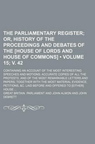 Cover of The Parliamentary Register (Volume 15; V. 42); Or, History of the Proceedings and Debates of the [House of Lords and House of Commons]. Containing an Account of the Most Interesting Speeches and Motions Accurate Copies of All the Protests, and of the Most