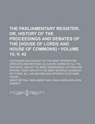 Book cover for The Parliamentary Register (Volume 15; V. 42); Or, History of the Proceedings and Debates of the [House of Lords and House of Commons]. Containing an Account of the Most Interesting Speeches and Motions Accurate Copies of All the Protests, and of the Most