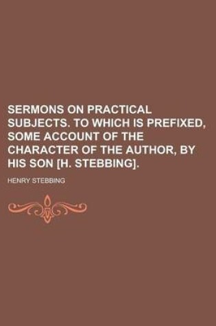 Cover of Sermons on Practical Subjects. to Which Is Prefixed, Some Account of the Character of the Author, by His Son [H. Stebbing]