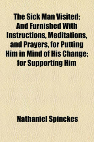 Cover of The Sick Man Visited; And Furnished with Instructions, Meditations, and Prayers, for Putting Him in Mind of His Change for Supporting Him Under His Distemper and for Preparing Him For, and Carrying Him Through His Last Conflict with Death