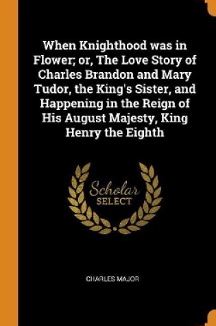 Cover of When Knighthood Was in Flower; Or, the Love Story of Charles Brandon and Mary Tudor, the King's Sister, and Happening in the Reign of His August Majesty, King Henry the Eighth