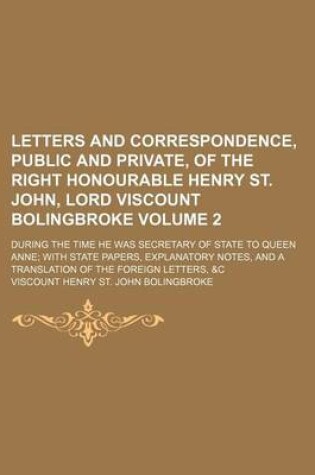 Cover of Letters and Correspondence, Public and Private, of the Right Honourable Henry St. John, Lord Viscount Bolingbroke Volume 2; During the Time He Was Secretary of State to Queen Anne with State Papers, Explanatory Notes, and a Translation of the Foreign Lett