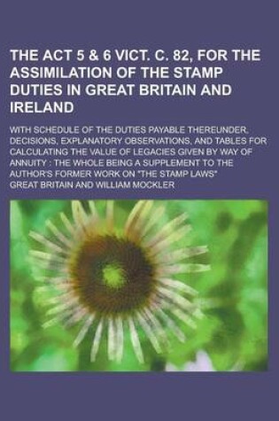 Cover of The ACT 5 & 6 Vict. C. 82, for the Assimilation of the Stamp Duties in Great Britain and Ireland; With Schedule of the Duties Payable Thereunder, Decisions, Explanatory Observations, and Tables for Calculating the Value of Legacies Given