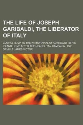 Cover of The Life of Joseph Garibaldi, the Liberator of Italy; Complete Up to the Withdrawal of Garibaldi to His Island Home After the Neapolitan Campaign, 1860