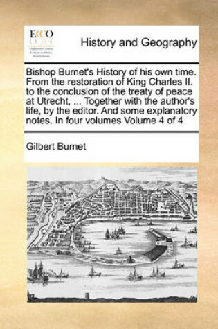 Cover of Bishop Burnet's History of His Own Time. from the Restoration of King Charles II. to the Conclusion of the Treaty of Peace at Utrecht, ... Together with the Author's Life, by the Editor. and Some Explanatory Notes. in Four Volumes Volume 4 of 4
