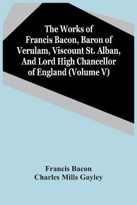 Book cover for The Works Of Francis Bacon, Baron Of Verulam, Viscount St. Alban, And Lord High Chancellor Of England (Volume V)