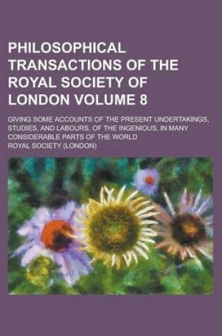 Cover of Philosophical Transactions of the Royal Society of London; Giving Some Accounts of the Present Undertakings, Studies, and Labours, of the Ingenious, in Many Considerable Parts of the World Volume 8