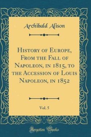 Cover of History of Europe, from the Fall of Napoleon, in 1815, to the Accession of Louis Napoleon, in 1852, Vol. 5 (Classic Reprint)