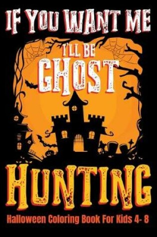 Cover of If You Want Me I'll Be Ghost Hunting Halloween Coloring Book For Kids 4- 8