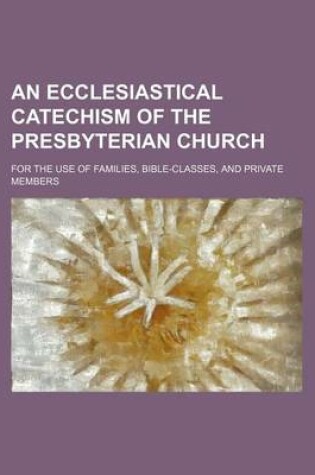 Cover of An Ecclesiastical Catechism of the Presbyterian Church; For the Use of Families, Bible-Classes, and Private Members